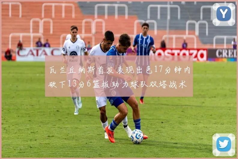 瓦兰丘纳斯首发表现出色17分钟内砍下13分6篮板助力球队双塔战术