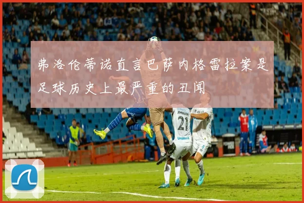 弗洛伦蒂诺直言巴萨内格雷拉案是足球历史上最严重的丑闻