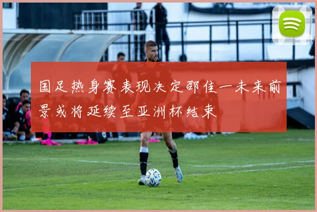 国足热身赛表现决定邵佳一未来前景或将延续至亚洲杯结束