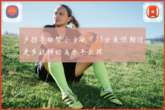 卢指导称赞小卡砍下55分表现期待更多这样的高水平发挥