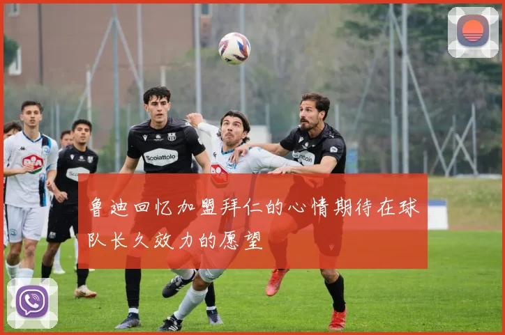 鲁迪回忆加盟拜仁的心情期待在球队长久效力的愿望