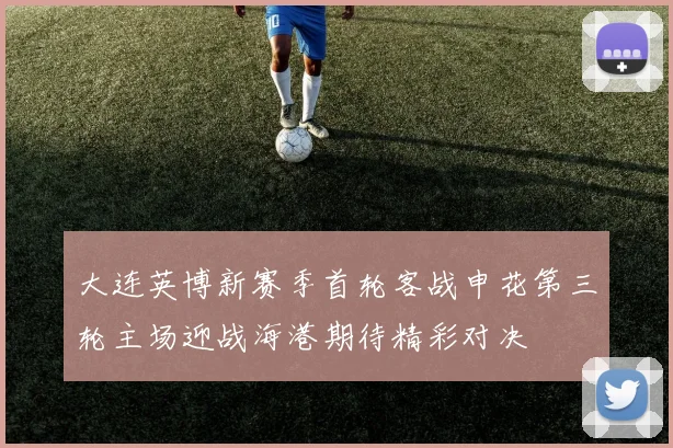 大连英博新赛季首轮客战申花第三轮主场迎战海港期待精彩对决