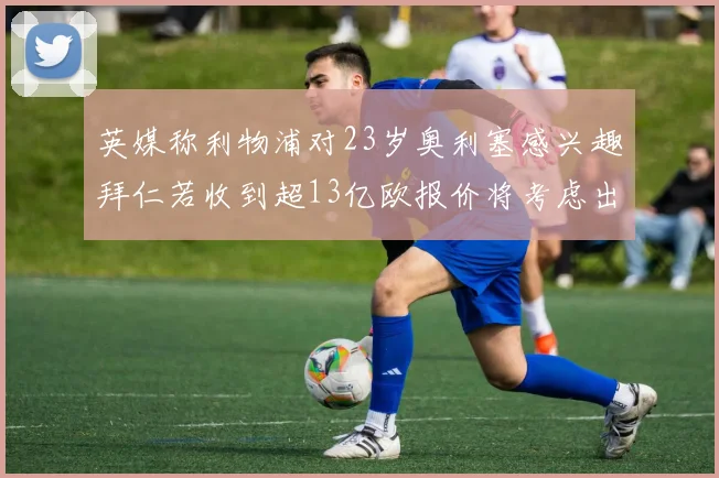 英媒称利物浦对23岁奥利塞感兴趣拜仁若收到超13亿欧报价将考虑出售