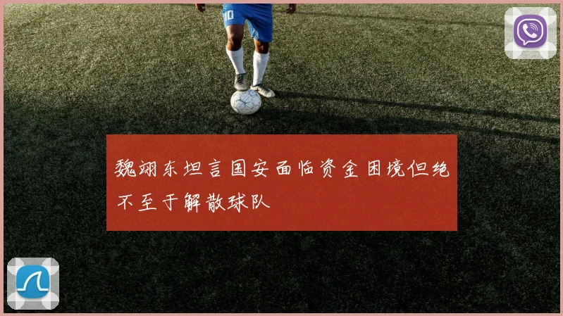 魏翊东坦言国安面临资金困境但绝不至于解散球队