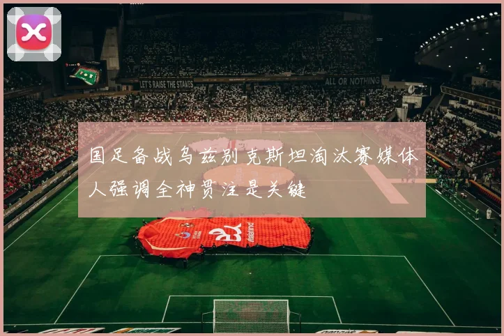 国足备战乌兹别克斯坦淘汰赛媒体人强调全神贯注是关键