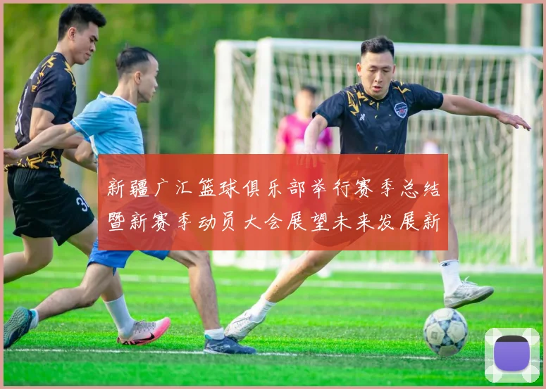 新疆广汇篮球俱乐部举行赛季总结暨新赛季动员大会展望未来发展新篇章