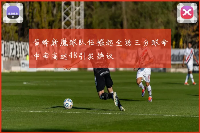 黄蜂新魔球队伍崛起全场三分球命中率高达48引发热议