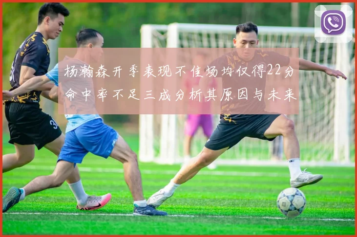 杨瀚森开季表现不佳场均仅得22分命中率不足三成分析其原因与未来发展潜力