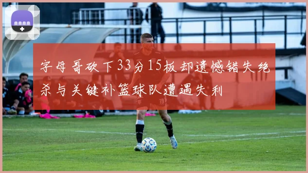 字母哥砍下33分15板却遗憾错失绝杀与关键补篮球队遭遇失利