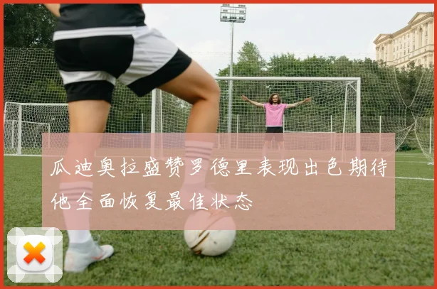 瓜迪奥拉盛赞罗德里表现出色期待他全面恢复最佳状态