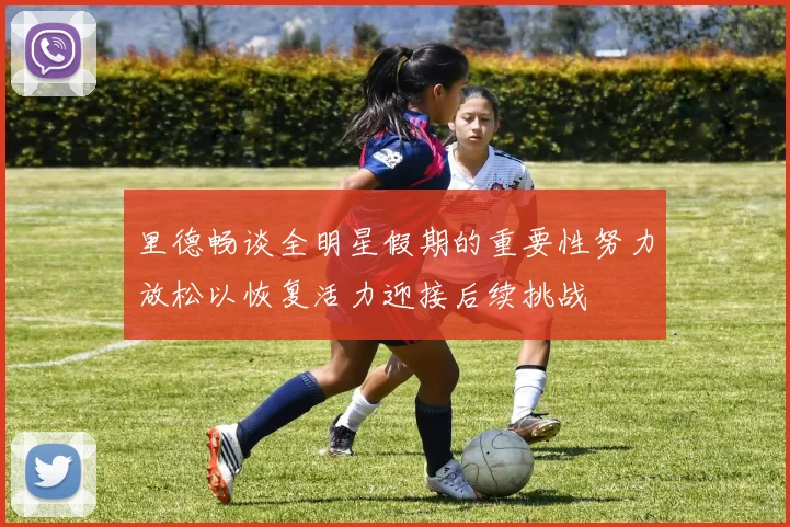 里德畅谈全明星假期的重要性努力放松以恢复活力迎接后续挑战