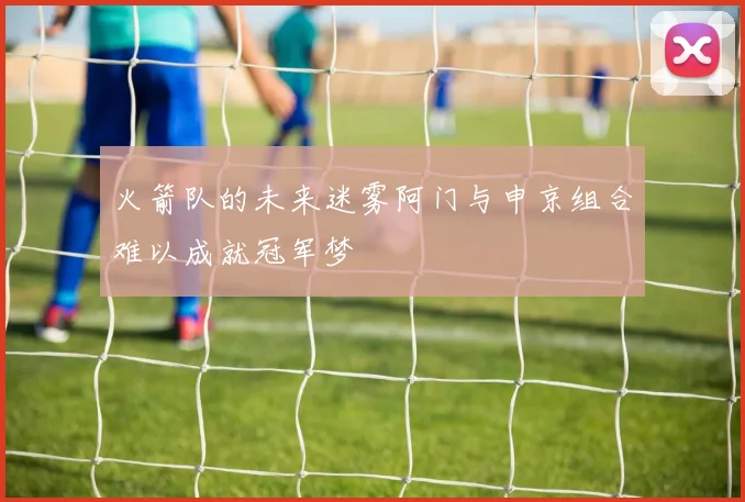 火箭队的未来迷雾阿门与申京组合难以成就冠军梦