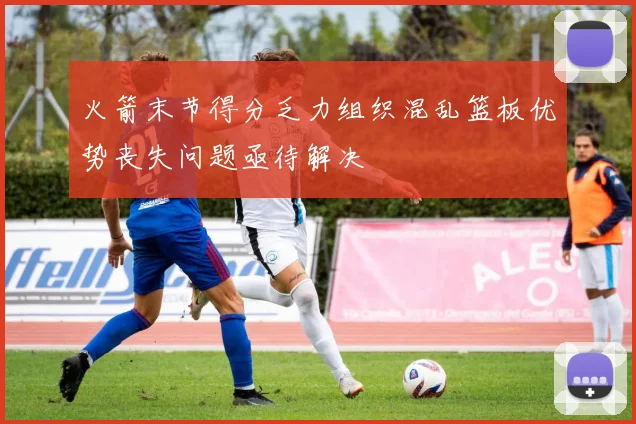 火箭末节得分乏力组织混乱篮板优势丧失问题亟待解决