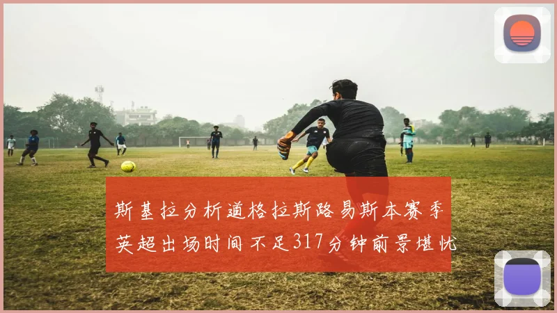斯基拉分析道格拉斯路易斯本赛季英超出场时间不足317分钟前景堪忧