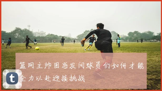 篮网主帅困惑发问球员们如何才能全力以赴迎接挑战