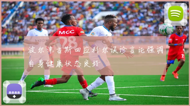 波尔津吉斯回应科尔误诊言论强调自身健康状态良好
