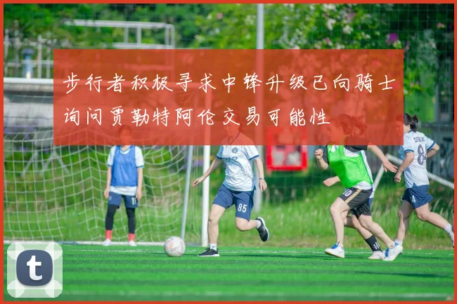 步行者积极寻求中锋升级已向骑士询问贾勒特阿伦交易可能性