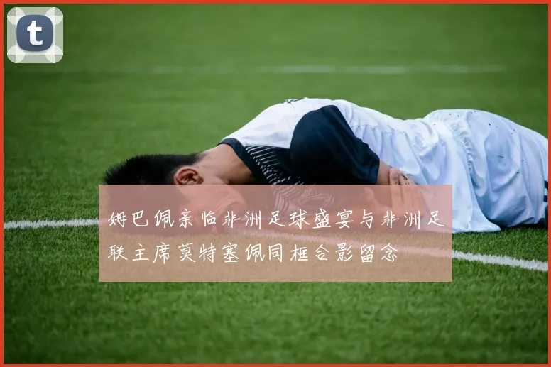 姆巴佩亲临非洲足球盛宴与非洲足联主席莫特塞佩同框合影留念