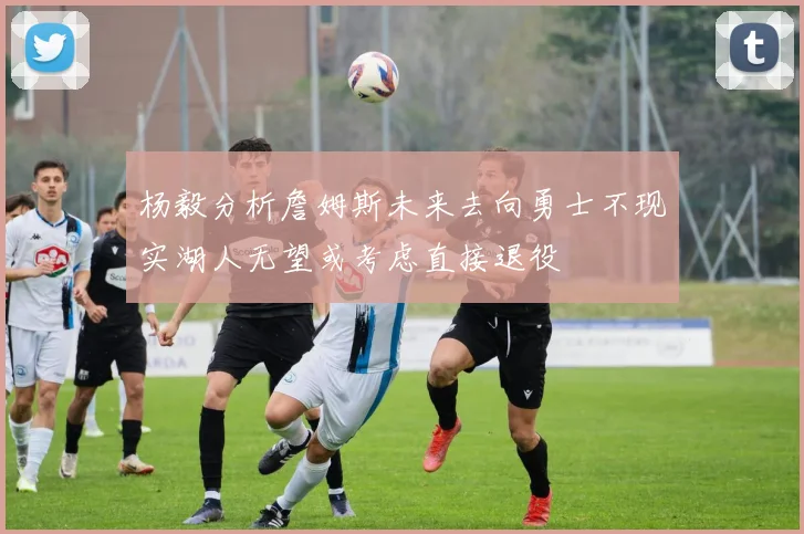 杨毅分析詹姆斯未来去向勇士不现实湖人无望或考虑直接退役