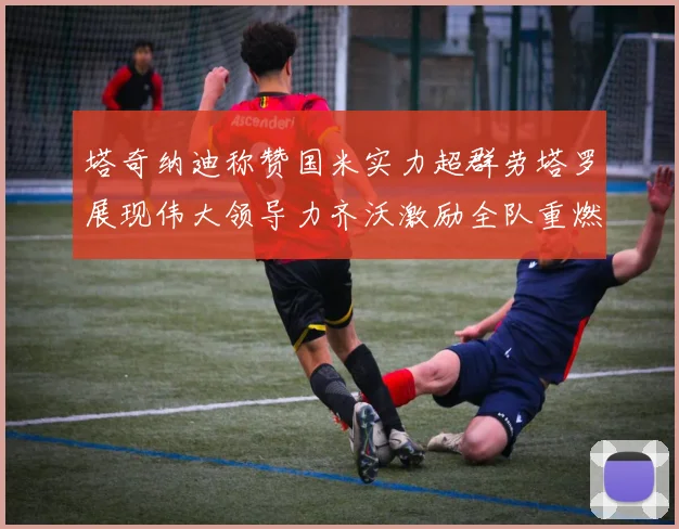 塔奇纳迪称赞国米实力超群劳塔罗展现伟大领导力齐沃激励全队重燃斗志