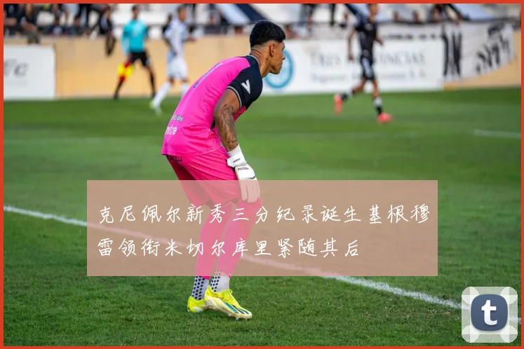 克尼佩尔新秀三分纪录诞生基根穆雷领衔米切尔库里紧随其后