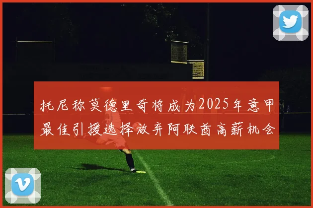 托尼称莫德里奇将成为2025年意甲最佳引援选择放弃阿联酋高薪机会